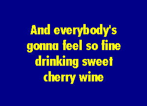 and euerybodv's
gonna feel so line

drinking sweet
cherry wine