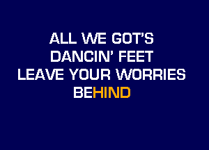 ALL WE GOT'S
DANCIN' FEET
LEAVE YOUR WORRIES

BEHIND