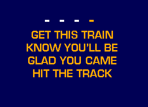 GET THIS TRAIN
KNOW YOU'LL BE

GLAD YOU CAME
HIT THE TRACK