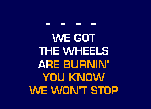 WE GOT
THE WHEELS

ARE BURNIN'
YOU KNOW
WE WON'T STOP