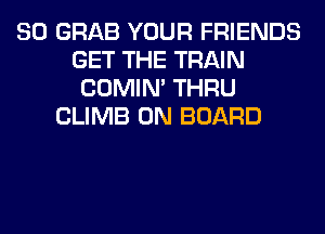 SO GRAB YOUR FRIENDS
GET THE TRAIN
COMIM THRU
CLIMB ON BOARD