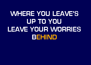 WHERE YOU LEAVE'S
UP TO YOU
LEAVE YOUR WORRIES
BEHIND