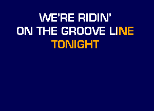 VVEFIE RIDIN'
ON THE GROOVE LINE
TONIGHT