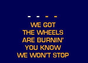 WE GOT

THE WHEELS
ARE BURNIM
YOU KNOW
WE WON'T STOP