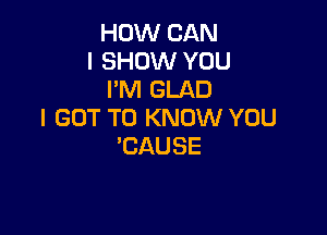 HOW CAN
I SHOW YOU
I'M GLAD

I GOT TO KNOW YOU
'CAUSE