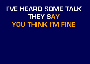 I'VE HEARD SOME TALK
THEY SAY
YOU THINK I'M FINE