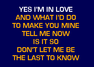 YES I'M IN LOVE
AND WHAT I'D DO
TO MAKE YOU MINE
TELL ME NOW
IS IT SO
DON'T LET ME BE
THE LAST TO KNOW