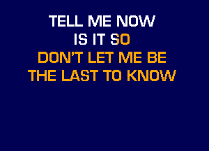 TELL ME NOW
IS IT SO
DON'T LET ME BE

THE LAST TO KNOW