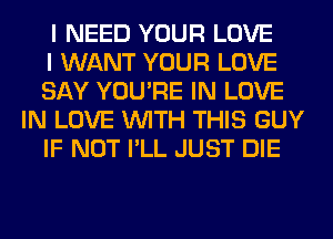 I NEED YOUR LOVE

I WANT YOUR LOVE

SAY YOU'RE IN LOVE
IN LOVE WITH THIS GUY

IF NOT I'LL JUST DIE