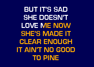 BUT ITS SAD
SHE DOESN'T
LOVE ME NOW
SHE'S MADE IT
CLEAR ENOUGH
IT AIN'T NO GOOD

TO PINE l