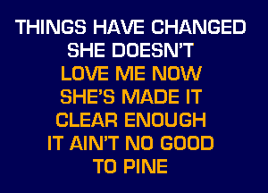 THINGS HAVE CHANGED
SHE DOESN'T
LOVE ME NOW
SHE'S MADE IT
CLEAR ENOUGH
IT AIN'T NO GOOD
TO PINE