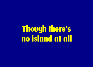 Though there's

no island at all