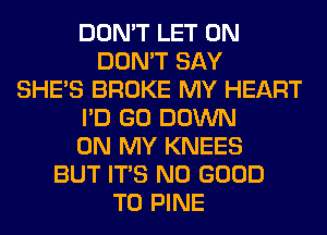 DON'T LET 0N
DON'T SAY
SHE'S BROKE MY HEART
I'D GO DOWN
ON MY KNEES
BUT ITS NO GOOD
TO PINE