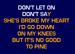 DON'T LET 0N
DON'T SAY
SHE'S BROKE MY HEART
I'D GO DOWN
ON MY KNEES
BUT ITS NO GOOD
TO PINE