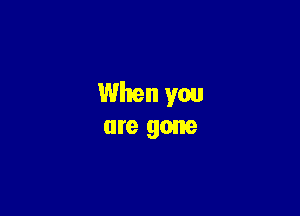 When you
are gone