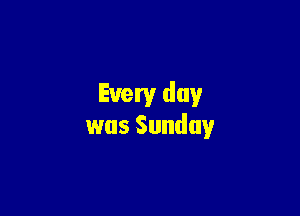 Every day

was Sunday