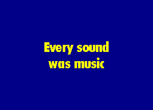 Every sound

was music
