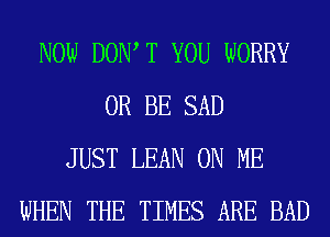 NOW DOW T YOU WORRY
0R BE SAD
JUST LEAN ON ME
WHEN THE TIMES ARE BAD
