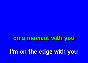 on a moment with you

I'm on the edge with you