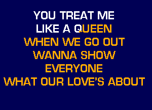 YOU TREAT ME
LIKE A QUEEN
WHEN WE GO OUT
WANNA SHOW
EVERYONE
WHAT OUR LOVE'S ABOUT