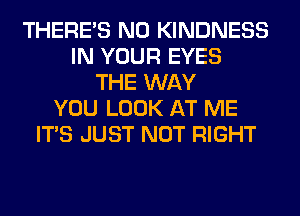 THERE'S N0 KINDNESS
IN YOUR EYES
THE WAY
YOU LOOK AT ME
ITS JUST NOT RIGHT