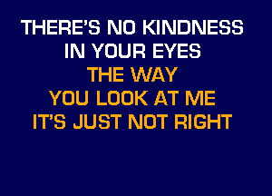 THERE'S N0 KINDNESS
IN YOUR EYES
THE WAY
YOU LOOK AT ME
ITS JUST NOT RIGHT