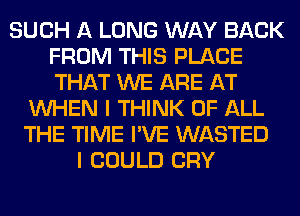 SUCH A LONG WAY BACK
FROM THIS PLACE
THAT WE ARE AT

WHEN I THINK OF ALL
THE TIME I'VE WASTED
I COULD CRY