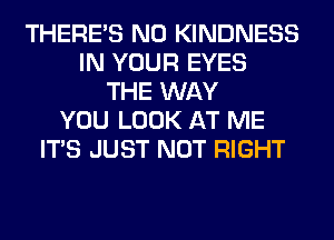 THERE'S N0 KINDNESS
IN YOUR EYES
THE WAY
YOU LOOK AT ME
ITS JUST NOT RIGHT