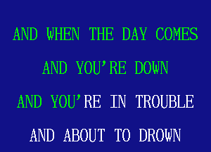 AND WHEN THE DAY COMES
AND YOURE DOWN
AND YOURE IN TROUBLE
AND ABOUT T0 DROWN