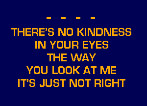 THERE'S N0 KINDNESS
IN YOUR EYES
THE WAY
YOU LOOK AT ME
ITS JUST NOT RIGHT