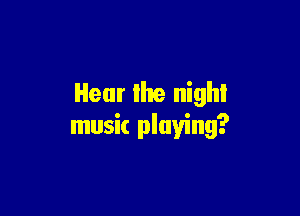 Hear the nigh!

music playing?