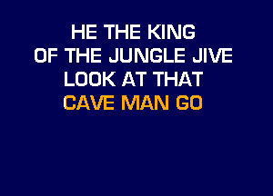 HE THE KING
OF THE JUNGLE JIVE
LOOK AT THAT

CAVE MAN GO
