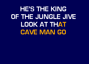 HE'S THE KING
OF THE JUNGLE JIVE
LOOK AT THAT

CAVE MAN GO