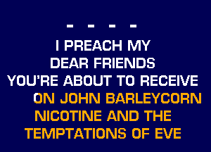 I PREACH MY
DEAR FRIENDS
YOU'RE ABOUT TO RECEIVE
0N JOHN BARLEYCORN
NICOTINE AND THE
TEMPTATIONS 0F EVE