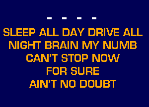 SLEEP ALL DAY DRIVE ALL
NIGHT BRAIN MY NUMB
CAN'T STOP NOW
FOR SURE
AIN'T N0 DOUBT