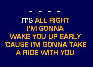ITS ALL RIGHT
I'M GONNA
WAKE YOU UP EARLY
'CAUSE I'M GONNA TAKE
A RIDE WITH YOU
