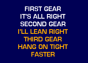 FIRST GEAR
ITS ALL RIGHT
SECOND GEAR

I'LL LEAN RIGHT

THIRD GEAR
HANG 0N TIGHT
FASTER