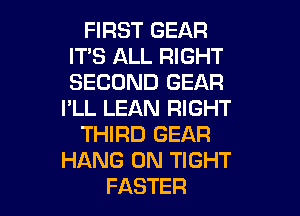 FIRST GEAR
ITS ALL RIGHT
SECOND GEAR

I'LL LEAN RIGHT

THIRD GEAR
HANG 0N TIGHT
FASTER