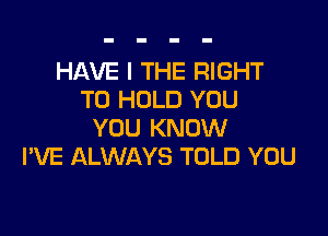 HAVE I THE RIGHT
TO HOLD YOU

YOU KNOW
I'VE ALWAYS TOLD YOU