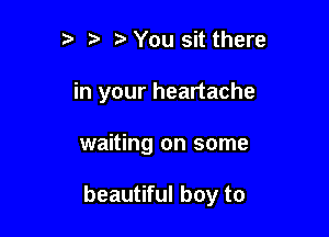 ?' You sit there
in your heartache

waiting on some

beautiful boy to