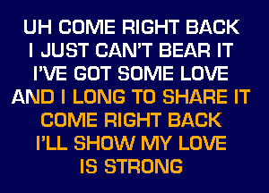 UH COME RIGHT BACK
I JUST CAN'T BEAR IT
I'VE GOT SOME LOVE
AND I LONG TO SHARE IT
COME RIGHT BACK
I'LL SHOW MY LOVE
IS STRONG