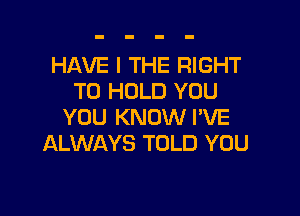 HAVE I THE RIGHT
TO HOLD YOU

YOU KNOW I'VE
ALWAYS TOLD YOU