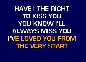 HAVE I THE RIGHT
TO KISS YOU
YOU KNOW I'LL
ALWAYS MISS YOU
I'VE LOVED YOU FROM
THE VERY START