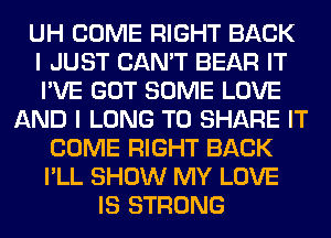 UH COME RIGHT BACK
I JUST CAN'T BEAR IT
I'VE GOT SOME LOVE
AND I LONG TO SHARE IT
COME RIGHT BACK
I'LL SHOW MY LOVE
IS STRONG