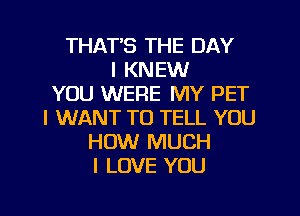 THAT'S THE DAY
I KNEW
YOU WERE MY PET
I WANT TO TELL YOU
HOW MUCH
I LOVE YOU