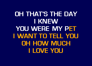 OH THAT'S THE DAY
I KNEW
YOU WERE MY PET
I WANT TO TELL YOU
OH HOW MUCH
I LOVE YOU