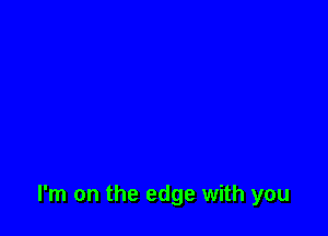 I'm on the edge with you