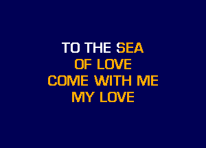 TO THE SEA
OF LOVE

COME WITH ME
MY LOVE