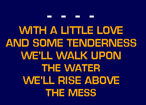 WITH A LITTLE LOVE
AND SOME TENDERNESS

WE'LL WALK UPON
THE WATER

WE'LL RISE ABOVE
THE MESS