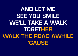 AND LET ME
SEE YOU SMILE
WE'LL TAKE A WALK
TOGETHER
WALK THE ROAD AW-IILE
'CAUSE